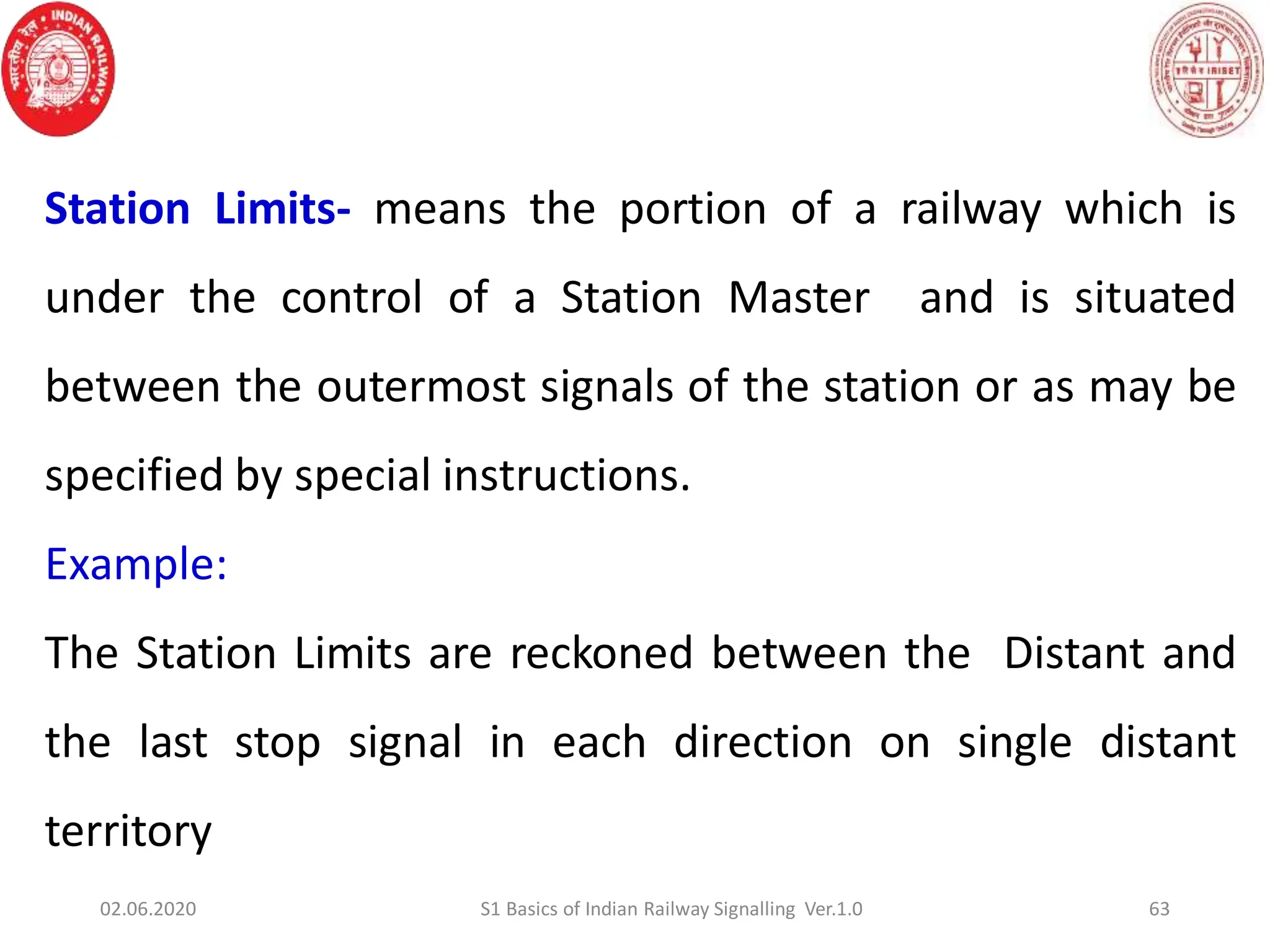 Station Limits- means the portion of a railway which is
under the control of a Station Master and is situated
between the outermost signals of the station or as may be
specified by special instructions.
Example:
The Station Limits are reckoned between the Distant and
the last stop signal in each direction on single distant
territory
63
02.06.2020 S1 Basics of Indian Railway Signalling Ver.1.0
 