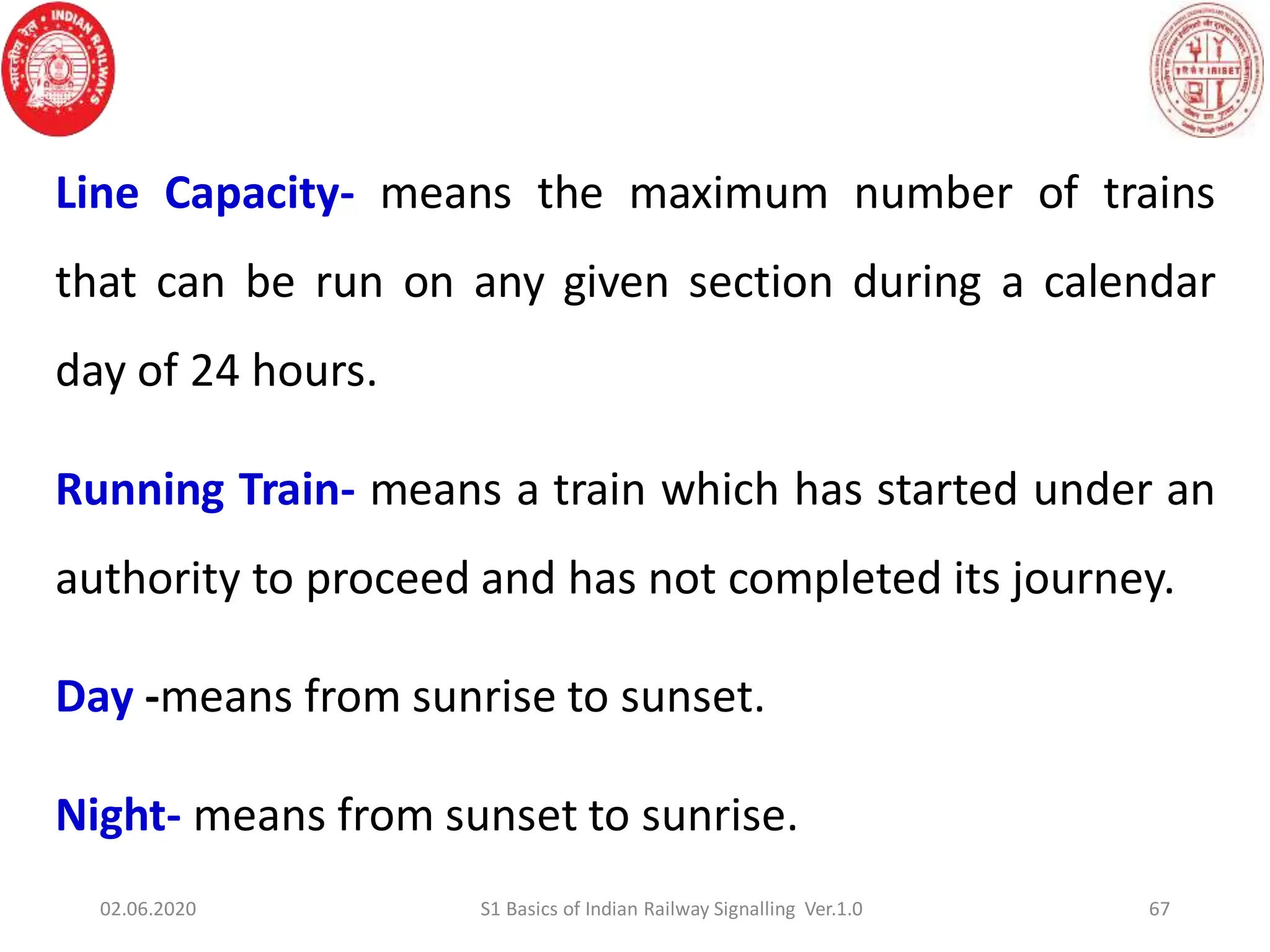 Line Capacity- means the maximum number of trains
that can be run on any given section during a calendar
day of 24 hours.
Running Train- means a train which has started under an
authority to proceed and has not completed its journey.
Day -means from sunrise to sunset.
Night- means from sunset to sunrise.
67
02.06.2020 S1 Basics of Indian Railway Signalling Ver.1.0
 