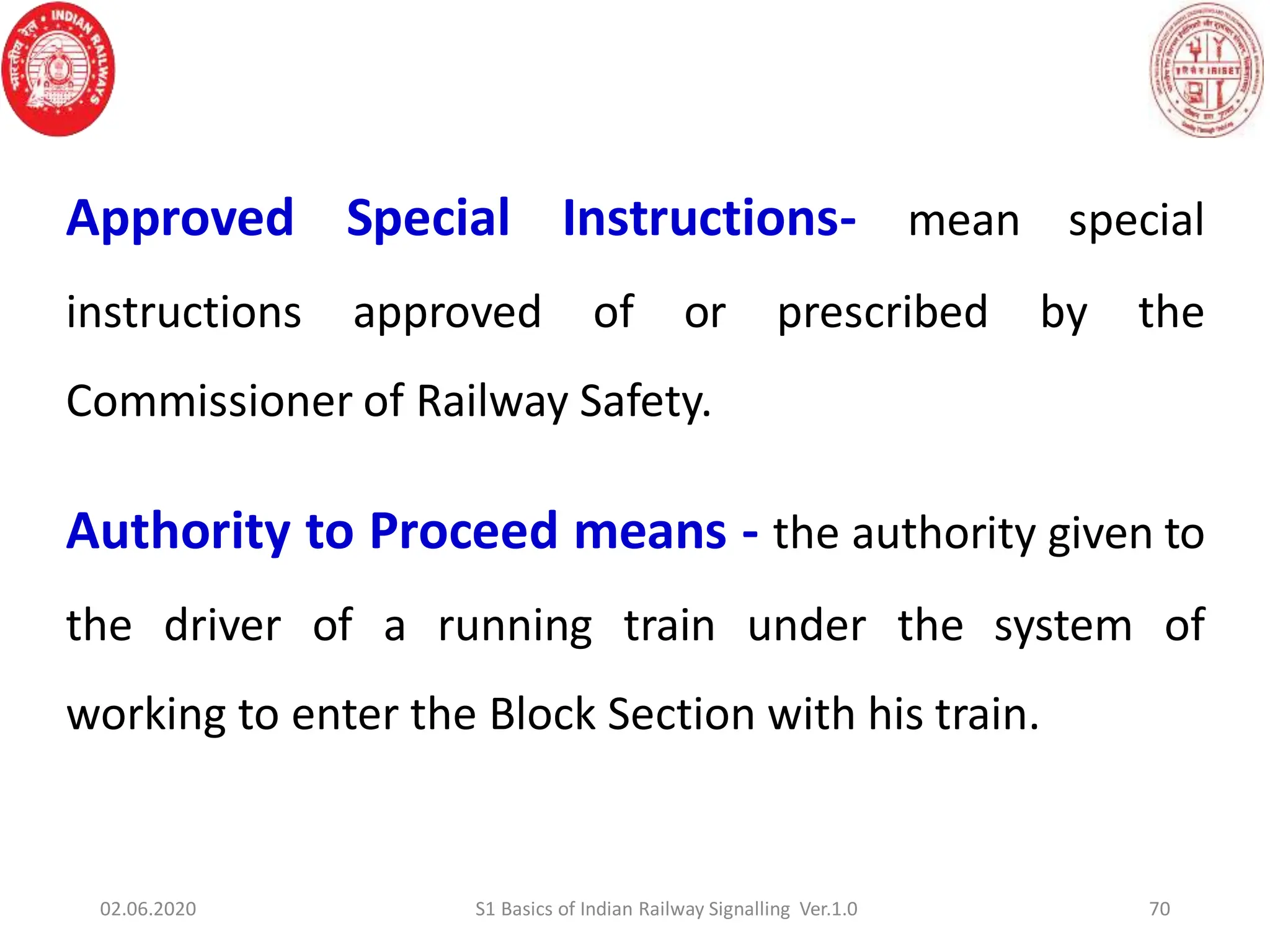 Approved Special Instructions- mean special
instructions approved of or prescribed by the
Commissioner of Railway Safety.
Authority to Proceed means - the authority given to
the driver of a running train under the system of
working to enter the Block Section with his train.
70
02.06.2020 S1 Basics of Indian Railway Signalling Ver.1.0
 