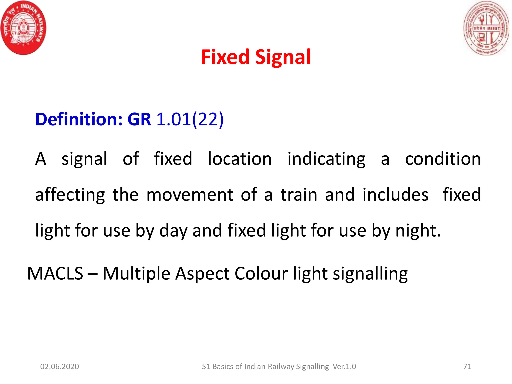 Fixed Signal
Definition: GR 1.01(22)
A signal of fixed location indicating a condition
affecting the movement of a train and includes fixed
light for use by day and fixed light for use by night.
MACLS – Multiple Aspect Colour light signalling
71
02.06.2020 S1 Basics of Indian Railway Signalling Ver.1.0
 