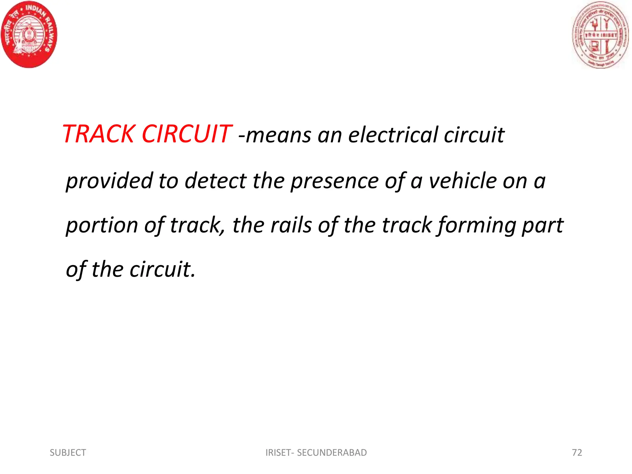 TRACK CIRCUIT -means an electrical circuit
provided to detect the presence of a vehicle on a
portion of track, the rails of the track forming part
of the circuit.
SUBJECT IRISET- SECUNDERABAD 72
 