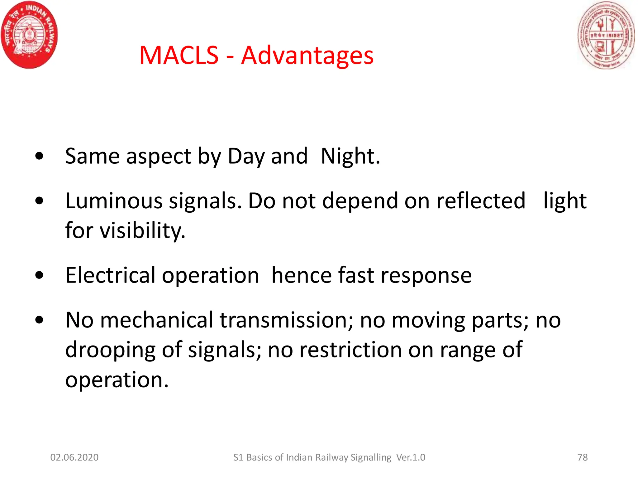 • Same aspect by Day and Night.
• Luminous signals. Do not depend on reflected light
for visibility.
• Electrical operation hence fast response
• No mechanical transmission; no moving parts; no
drooping of signals; no restriction on range of
operation.
78
MACLS - Advantages
02.06.2020 S1 Basics of Indian Railway Signalling Ver.1.0
 