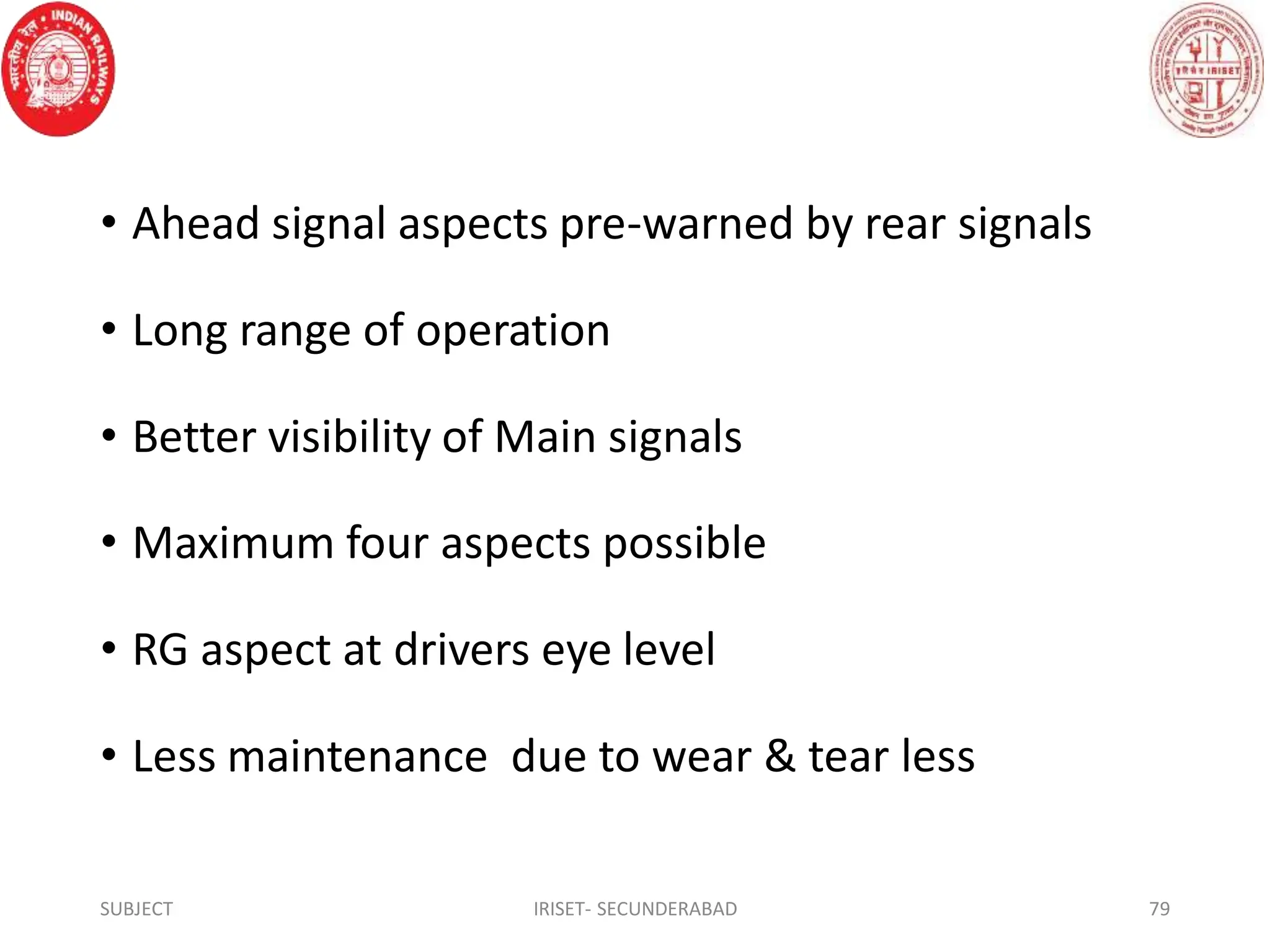• Ahead signal aspects pre-warned by rear signals
• Long range of operation
• Better visibility of Main signals
• Maximum four aspects possible
• RG aspect at drivers eye level
• Less maintenance due to wear & tear less
SUBJECT IRISET- SECUNDERABAD 79
 