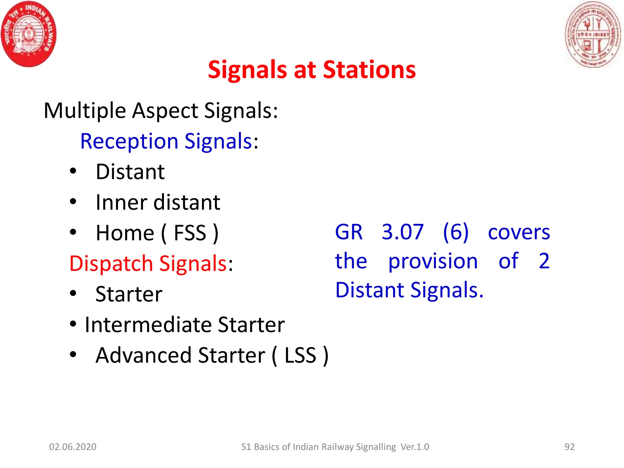 Signals at Stations
Multiple Aspect Signals:
Reception Signals:
• Distant
• Inner distant
• Home ( FSS )
Dispatch Signals:
• Starter
• Intermediate Starter
• Advanced Starter ( LSS )
GR 3.07 (6) covers
the provision of 2
Distant Signals.
92
02.06.2020 S1 Basics of Indian Railway Signalling Ver.1.0
 