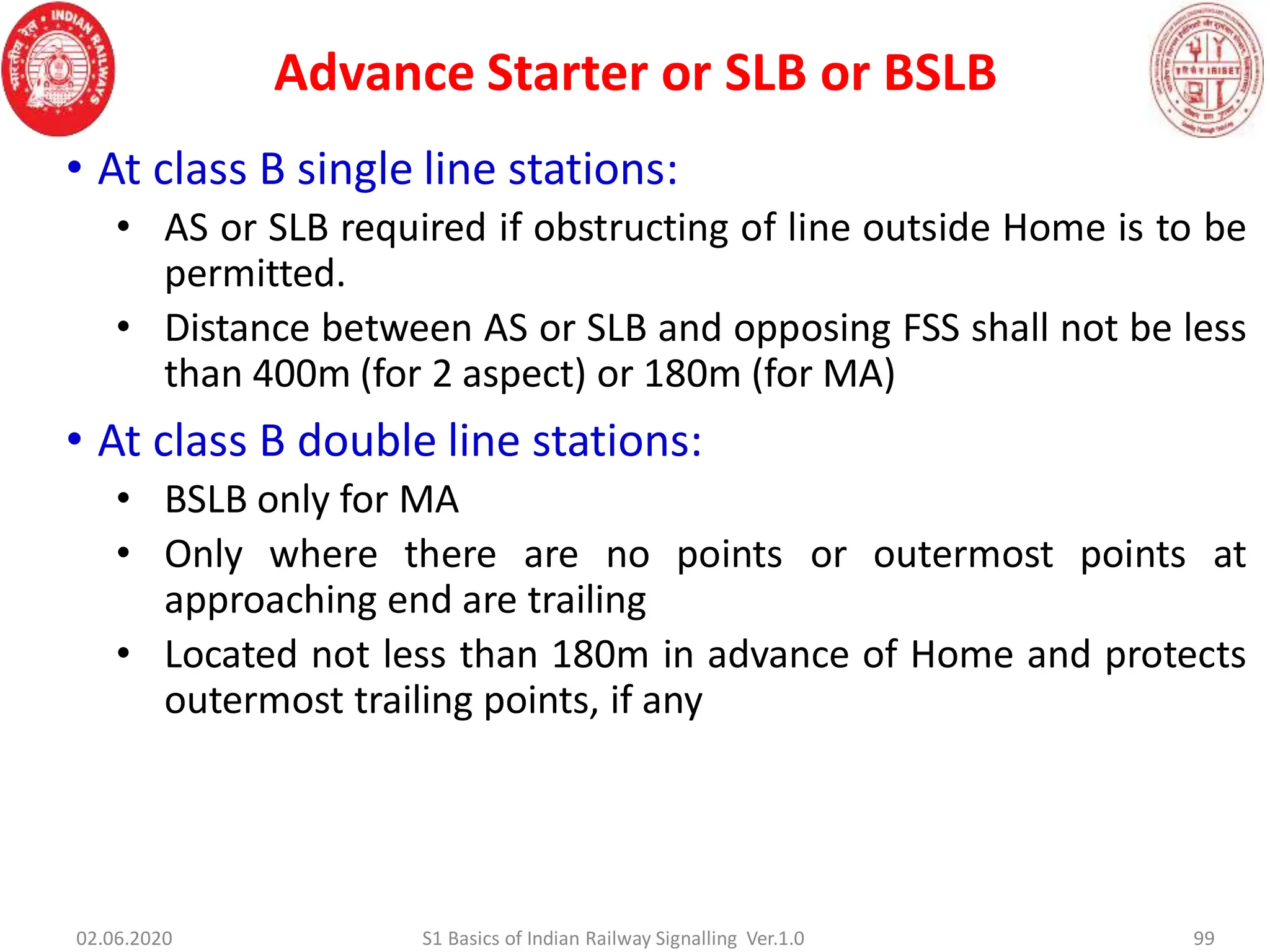 Advance Starter or SLB or BSLB
• At class B single line stations:
• AS or SLB required if obstructing of line outside Home is to be
permitted.
• Distance between AS or SLB and opposing FSS shall not be less
than 400m (for 2 aspect) or 180m (for MA)
• At class B double line stations:
• BSLB only for MA
• Only where there are no points or outermost points at
approaching end are trailing
• Located not less than 180m in advance of Home and protects
outermost trailing points, if any
99
02.06.2020 S1 Basics of Indian Railway Signalling Ver.1.0
 