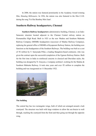 In 2008, the station was featured prominently in the Academy Award winning
film, Slumdog Millionaire. In 1956, the station was also featured in the film C.I.D.
during the song 'Yei Hai Bombay Meri Jaan'.
Southern Railway headquarters, Chennai
Southern Railway headquarters administrative building, Chennai, is an Indo-
Saracenic structure located adjacent to the Chennai Central railway station on
Poonamallee High Road. Built in 1921 as the new Madras and Southern Mahratta
Railway Company (MSMR) headquarters (successor of Madras Railway Company),
replacing the general office of MSMR at Royapuram Railway Station, the building now
functions as the headquarters of the Southern Railways. The building was built at a cost
of 2 million by T. Samynada Pillai, a leading Bangalore-based contractor, who was
given the contract upon the successful completion of the Egmore Railway Station. Built
for the first time in India in reinforced concrete in classical and Dravidian styles, the
building was designed by N. Grayson, a 'company architect', working for the Madras &
Southern Mahratta Railway. It took nine years and over 3 million to complete the
building and was inaugurated on 11 December 1922.
The building
The central bay has two rectangular wings, both of which are arranged around a lush
courtyard. The structure was built with large windows to allow the sea breeze to waft
through, reaching the courtyard from the front and then going out through the opposite
wing.
 