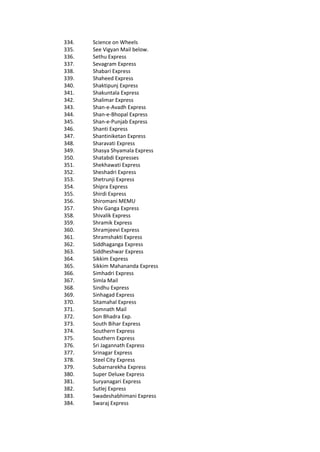334. Science on Wheels
335. See Vigyan Mail below.
336. Sethu Express
337. Sevagram Express
338. Shabari Express
339. Shaheed Express
340. Shaktipunj Express
341. Shakuntala Express
342. Shalimar Express
343. Shan-e-Avadh Express
344. Shan-e-Bhopal Express
345. Shan-e-Punjab Express
346. Shanti Express
347. Shantiniketan Express
348. Sharavati Express
349. Shasya Shyamala Express
350. Shatabdi Expresses
351. Shekhawati Express
352. Sheshadri Express
353. Shetrunji Express
354. Shipra Express
355. Shirdi Express
356. Shiromani MEMU
357. Shiv Ganga Express
358. Shivalik Express
359. Shramik Express
360. Shramjeevi Express
361. Shramshakti Express
362. Siddhaganga Express
363. Siddheshwar Express
364. Sikkim Express
365. Sikkim Mahananda Express
366. Simhadri Express
367. Simla Mail
368. Sindhu Express
369. Sinhagad Express
370. Sitamahal Express
371. Somnath Mail
372. Son Bhadra Exp.
373. South Bihar Express
374. Southern Express
375. Southern Express
376. Sri Jagannath Express
377. Srinagar Express
378. Steel City Express
379. Subarnarekha Express
380. Super Deluxe Express
381. Suryanagari Express
382. Sutlej Express
383. Swadeshabhimani Express
384. Swaraj Express
 