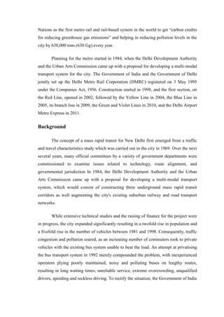 Nations as the first metro rail and rail-based system in the world to get ―carbon credits
for reducing greenhouse gas emissions‖ and helping in reducing pollution levels in the
city by 630,000 tons (630 Gg) every year.
Planning for the metro started in 1984, when the Delhi Development Authority
and the Urban Arts Commission came up with a proposal for developing a multi-modal
transport system for the city. The Government of India and the Government of Delhi
jointly set up the Delhi Metro Rail Corporation (DMRC) registered on 3 May 1995
under the Companies Act, 1956. Construction started in 1998, and the first section, on
the Red Line, opened in 2002, followed by the Yellow Line in 2004, the Blue Line in
2005, its branch line in 2009, the Green and Violet Lines in 2010, and the Delhi Airport
Metro Express in 2011.
Background
The concept of a mass rapid transit for New Delhi first emerged from a traffic
and travel characteristics study which was carried out in the city in 1969. Over the next
several years, many official committees by a variety of government departments were
commissioned to examine issues related to technology, route alignment, and
governmental jurisdiction In 1984, the Delhi Development Authority and the Urban
Arts Commission came up with a proposal for developing a multi-modal transport
system, which would consist of constructing three underground mass rapid transit
corridors as well augmenting the city's existing suburban railway and road transport
networks.
While extensive technical studies and the raising of finance for the project were
in progress, the city expanded significantly resulting in a twofold rise in population and
a fivefold rise in the number of vehicles between 1981 and 1998. Consequently, traffic
congestion and pollution soared, as an increasing number of commuters took to private
vehicles with the existing bus system unable to bear the load. An attempt at privatising
the bus transport system in 1992 merely compounded the problem, with inexperienced
operators plying poorly maintained, noisy and polluting buses on lengthy routes,
resulting in long waiting times, unreliable service, extreme overcrowding, unqualified
drivers, speeding and reckless driving. To rectify the situation, the Government of India
 