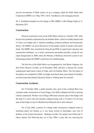 and the Government of Delhi jointly set up a company called the Delhi Metro Rail
Corporation (DMRC) on 3 May 1995, with E. Sreedharan as the managing director.
Dr. E. Sreedharan handed over the charge as MD, DMRC to Shri Mangu Singh on 31
December 2011.
Construction
Physical construction work on the Delhi Metro started on 1 October 1998. After
the previous problems experienced by the Kolkata Metro, which was badly delayed and
12 times over budget due to "political meddling, technical problems and bureaucratic
delays", the DMRC was given full powers to hire people, decide on tenders and control
funds. The DMRC then consulted the Hong Kong MTR on rapid transit operation and
construction techniques. As a result, construction proceeded smoothly, except for one
major disagreement in 2000, where the Ministry of Railways forced the system to use
broad gauge despite the DMRC's preference for standard gauge.
The first line of the Delhi Metro was inaugurated by Atal Behari Vajpayee, the
then Prime Minister of India, on 24 December 2002, and thus, it became the second
underground rapid transit system in India, after the Kolkata Metro. The first phase of
the project was completed in 2006, on budget and almost three years ahead of schedule,
an achievement described by Business Week as "nothing short of a miracle".
Construction Accidents
On 19 October 2008, a girder launcher and a part of the overhead Blue Line
extension under construction in Laxmi Nagar, East Delhi collapsed and fell on passing
vehicles underneath. Workers were lifting a 400-tonne concrete span of the bridge with
the help of a crane when the launcher collapsed along with a 34 metres (112 ft) long
span of the bridge on top of a Blueline bus killing the driver and a labourer.
On 12 July 2009, a portion of a bridge under construction collapsed when its
launching girder lost balance as it was being erected at Zamrudpur, near East of
Kailash, on the Central Secretariat – Badarpur corridor. Six people were killed and 15
others injured. The following day, on 13 July 2009, a crane that was removing the
 