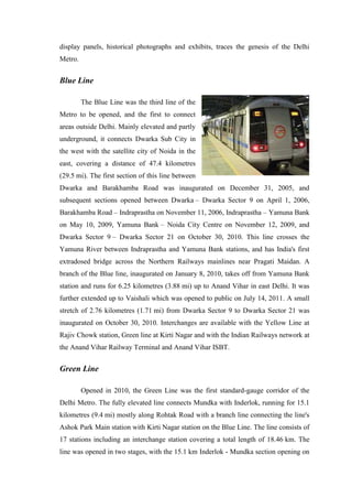 display panels, historical photographs and exhibits, traces the genesis of the Delhi
Metro.
Blue Line
The Blue Line was the third line of the
Metro to be opened, and the first to connect
areas outside Delhi. Mainly elevated and partly
underground, it connects Dwarka Sub City in
the west with the satellite city of Noida in the
east, covering a distance of 47.4 kilometres
(29.5 mi). The first section of this line between
Dwarka and Barakhamba Road was inaugurated on December 31, 2005, and
subsequent sections opened between Dwarka – Dwarka Sector 9 on April 1, 2006,
Barakhamba Road – Indraprastha on November 11, 2006, Indraprastha – Yamuna Bank
on May 10, 2009, Yamuna Bank – Noida City Centre on November 12, 2009, and
Dwarka Sector 9 – Dwarka Sector 21 on October 30, 2010. This line crosses the
Yamuna River between Indraprastha and Yamuna Bank stations, and has India's first
extradosed bridge across the Northern Railways mainlines near Pragati Maidan. A
branch of the Blue line, inaugurated on January 8, 2010, takes off from Yamuna Bank
station and runs for 6.25 kilometres (3.88 mi) up to Anand Vihar in east Delhi. It was
further extended up to Vaishali which was opened to public on July 14, 2011. A small
stretch of 2.76 kilometres (1.71 mi) from Dwarka Sector 9 to Dwarka Sector 21 was
inaugurated on October 30, 2010. Interchanges are available with the Yellow Line at
Rajiv Chowk station, Green line at Kirti Nagar and with the Indian Railways network at
the Anand Vihar Railway Terminal and Anand Vihar ISBT.
Green Line
Opened in 2010, the Green Line was the first standard-gauge corridor of the
Delhi Metro. The fully elevated line connects Mundka with Inderlok, running for 15.1
kilometres (9.4 mi) mostly along Rohtak Road with a branch line connecting the line's
Ashok Park Main station with Kirti Nagar station on the Blue Line. The line consists of
17 stations including an interchange station covering a total length of 18.46 km. The
line was opened in two stages, with the 15.1 km Inderlok - Mundka section opening on
 
