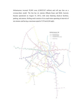 Infrastructure invested 2,885 crore (US$525.07 million) and will pay fees on a
revenue-share model. The line has six stations (Dhaula Kuan and Delhi Aerocity
became operational on August 15, 2011), with some featuring check-in facilities,
parking, and eateries. Rolling stock consists of six-coach trains operating at intervals of
ten minutes and having a maximum speed of 135 km/h (84 mph).
 