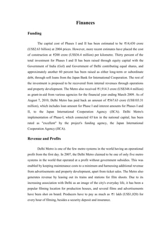 Finances
Funding
The capital cost of Phases I and II has been estimated to be 14,430 crore
(US$2.63 billion) at 2004 prices. However, more recent estimates have placed the cost
of construction at 200 crore (US$36.4 million) per kilometre. Thirty percent of the
total investment for Phases I and II has been raised through equity capital with the
Government of India (GoI) and Government of Delhi contributing equal shares, and
approximately another 60 percent has been raised as either long-term or subordinate
debt, through soft loans from the Japan Bank for International Cooperation. The rest of
the investment is proposed to be recovered from internal revenues through operations
and property development. The Metro also received 1,914.3 crore (US$348.4 million)
as grant-in-aid from various agencies for the financial year ending March 2009. As of
August 7, 2010, Delhi Metro has paid back an amount of 567.63 crore (US$103.31
million), which includes loan amount for Phase I and interest amounts for Phases I and
II, to the Japan International Cooperation Agency (JICA). Delhi Metro's
implementation of Phase-I, which connected 65 km in the national capital, has been
rated as "excellent" by the project's funding agency, the Japan International
Cooperation Agency (JICA).
Revenue and Profits
Delhi Metro is one of the few metro systems in the world having an operational
profit from the first day. In 2007, the Delhi Metro claimed to be one of only five metro
systems in the world that operated at a profit without government subsidies. This was
enabled by keeping maintenance costs to a minimum and harnessing additional revenue
from advertisements and property development, apart from ticket sales. The Metro also
generates revenue by leasing out its trains and stations for film shoots. Due to its
increasing association with Delhi as an image of the city's everyday life, it has been a
popular filming location for production houses, and several films and advertisements
have been shot on board. Producers have to pay as much as 1 lakh (US$1,820) for
every hour of filming, besides a security deposit and insurance.
 