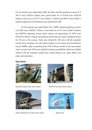 For the financial year ended March 2008, the Metro reported operating revenues of
305.27 crore (US$55.6 million) and a profit before tax of 19.98 crore (US$3.64
million), which rose to 723.77 crore (US$131.7 million) and 90.43 crore (US$16.5
million) respectively for the financial year ended March 2009.
For the financial year ended March 2011, DMRC reported operating revenues
of 1,608 crore (US$292.7 million), a loss before tax of 13 crore (US$2.4 million),
and EBITDA (operating income before interest and depreciation) of 768 crore
(US$139.8 million). Property development (advertising and retail) contributed almost
Rs. 98 crore to the revenue. Ticket sales fetched Rs. 938 crore, with the remainder
coming from consultancy for other Metro projects in the country and miscellaneous
sources. DMRC made an operating profit of Rs. 0.48 per traveller. In the same period,
"core" revenues were 939 crore (US$170.9 million) and EBITDA 489 crore (US$89
million), with the remainder coming from external projects (e.g. Jaipur Metro), real
estate, and consultancy.
Operations
Inside the Ajmeri Gate metro station. HUDA City Centre metro station
Train at HUDA City Centre metro station Smart Card
 