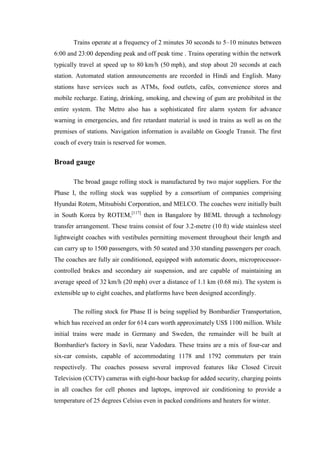 Trains operate at a frequency of 2 minutes 30 seconds to 5–10 minutes between
6:00 and 23:00 depending peak and off peak time . Trains operating within the network
typically travel at speed up to 80 km/h (50 mph), and stop about 20 seconds at each
station. Automated station announcements are recorded in Hindi and English. Many
stations have services such as ATMs, food outlets, cafés, convenience stores and
mobile recharge. Eating, drinking, smoking, and chewing of gum are prohibited in the
entire system. The Metro also has a sophisticated fire alarm system for advance
warning in emergencies, and fire retardant material is used in trains as well as on the
premises of stations. Navigation information is available on Google Transit. The first
coach of every train is reserved for women.
Broad gauge
The broad gauge rolling stock is manufactured by two major suppliers. For the
Phase I, the rolling stock was supplied by a consortium of companies comprising
Hyundai Rotem, Mitsubishi Corporation, and MELCO. The coaches were initially built
in South Korea by ROTEM,[117]
then in Bangalore by BEML through a technology
transfer arrangement. These trains consist of four 3.2-metre (10 ft) wide stainless steel
lightweight coaches with vestibules permitting movement throughout their length and
can carry up to 1500 passengers, with 50 seated and 330 standing passengers per coach.
The coaches are fully air conditioned, equipped with automatic doors, microprocessor-
controlled brakes and secondary air suspension, and are capable of maintaining an
average speed of 32 km/h (20 mph) over a distance of 1.1 km (0.68 mi). The system is
extensible up to eight coaches, and platforms have been designed accordingly.
The rolling stock for Phase II is being supplied by Bombardier Transportation,
which has received an order for 614 cars worth approximately US$ 1100 million. While
initial trains were made in Germany and Sweden, the remainder will be built at
Bombardier's factory in Savli, near Vadodara. These trains are a mix of four-car and
six-car consists, capable of accommodating 1178 and 1792 commuters per train
respectively. The coaches possess several improved features like Closed Circuit
Television (CCTV) cameras with eight-hour backup for added security, charging points
in all coaches for cell phones and laptops, improved air conditioning to provide a
temperature of 25 degrees Celsius even in packed conditions and heaters for winter.
 