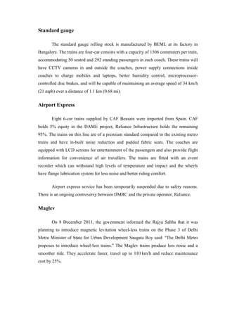 Standard gauge
The standard gauge rolling stock is manufactured by BEML at its factory in
Bangalore. The trains are four-car consists with a capacity of 1506 commuters per train,
accommodating 50 seated and 292 standing passengers in each coach. These trains will
have CCTV cameras in and outside the coaches, power supply connections inside
coaches to charge mobiles and laptops, better humidity control, microprocessor-
controlled disc brakes, and will be capable of maintaining an average speed of 34 km/h
(21 mph) over a distance of 1.1 km (0.68 mi).
Airport Express
Eight 6-car trains supplied by CAF Beasain were imported from Spain. CAF
holds 5% equity in the DAME project, Reliance Infrastructure holds the remaining
95%. The trains on this line are of a premium standard compared to the existing metro
trains and have in-built noise reduction and padded fabric seats. The coaches are
equipped with LCD screens for entertainment of the passengers and also provide flight
information for convenience of air travellers. The trains are fitted with an event
recorder which can withstand high levels of temperature and impact and the wheels
have flange lubrication system for less noise and better riding comfort.
Airport express service has been temporarily suspended due to safety reasons.
There is an ongoing controversy between DMRC and the private operator, Reliance.
Maglev
On 8 December 2011, the government informed the Rajya Sabha that it was
planning to introduce magnetic levitation wheel-less trains on the Phase 3 of Delhi
Metro Minister of State for Urban Development Saugata Roy said: "The Delhi Metro
proposes to introduce wheel-less trains." The Maglev trains produce less noise and a
smoother ride. They accelerate faster, travel up to 110 km/h and reduce maintenance
cost by 25%.
 