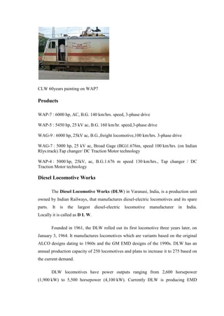 CLW 60years painting on WAP7
Products
WAP-7 : 6000 hp, AC, B.G. 140 km/hrs. speed, 3-phase drive
WAP-5 : 5450 hp, 25 kV ac, B.G. 160 km/hr. speed,3-phase drive
WAG-9 : 6000 hp, 25kV ac, B.G.,freight locomotive,100 km/hrs. 3-phase drive
WAG-7 : 5000 hp, 25 kV ac, Broad Gage (BG)1.676m, speed 100 km/hrs. (on Indian
Rlys.track).Tap changer/ DC Traction Motor technology
WAP-4 : 5000 hp, 25kV, ac, B.G.1.676 m speed 130 km/hrs., Tap changer / DC
Traction Motor technology
Diesel Locomotive Works
The Diesel Locomotive Works (DLW) in Varanasi, India, is a production unit
owned by Indian Railways, that manufactures diesel-electric locomotives and its spare
parts. It is the largest diesel-electric locomotive manufacturer in India.
Locally it is called as D L W.
Founded in 1961, the DLW rolled out its first locomotive three years later, on
January 3, 1964. It manufactures locomotives which are variants based on the original
ALCO designs dating to 1960s and the GM EMD designs of the 1990s. DLW has an
annual production capacity of 250 locomotives and plans to increase it to 275 based on
the current demand.
DLW locomotives have power outputs ranging from 2,600 horsepower
(1,900 kW) to 5,500 horsepower (4,100 kW). Currently DLW is producing EMD
 