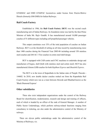 GT46MAC and EMD GT46PAC locomotives under license from Electro-Motive
Diesels (formerly GM-EMD) for Indian Railways.
Rail Coach Factory
Established in 1986, the Rail Coach Factory (RCF) was the second coach
manufacturing unit of Indian Railways. Its foundation stone was laid by the then Prime
Minister of India Mr. Rajiv Gandhi. It has manufactured around 16,000 passenger
coaches of 51 different types including self propelled passenger vehicles.
This output constitutes over 35% of the total population of coaches on Indian
Railways. RCF is at the threshold of setting an all time record by manufacturing more
than 1400 coaches during the Financial Year 2005-06 including around 150 stainless
steel coaches and 260 AC 3 Tier coaches in corten steel shell design.
RCF is equipped with CAD centre and CNC machines to undertake design and
manufacture of bogies, shell (both with stainless steel and corten steel). RCF has also
manufactured Alstom LHB coaches for both Rajdhani Express and Shatabdi Express.
The RCF is in the town of Kapurthala in the Indian state of Punjab. Pincode -
144602. In 2010, new double decker coaches rushed out from the Kapurthala Rail
Coach Factory which now run as a train between Howrah and Dhanbad known as the
'Black Diamond Express'
Other subsidiaries
There also exist independent organizations under the control of the Railway
Board for electrification, modernization, research and design and training of officers,
each of which is headed by an officer of the rank of General Manager. A number of
Public Sector Undertakings, which perform railway-related functions ranging from
consultancy to ticketing, are also under the administrative control of the Ministry of
railways.
There are eleven public undertakings under the administrative control of the
Ministry of Railways, viz.
 