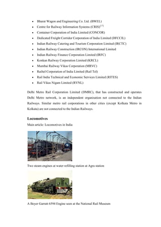 Bharat Wagon and Engineering Co. Ltd. (BWEL)
Centre for Railway Information Systems (CRIS)[17]
Container Corporation of India Limited (CONCOR)
Dedicated Freight Corridor Corporation of India Limited (DFCCIL)
Indian Railway Catering and Tourism Corporation Limited (IRCTC)
Indian Railway Construction (IRCON) International Limited
Indian Railway Finance Corporation Limited (IRFC)
Konkan Railway Corporation Limited (KRCL)
Mumbai Railway Vikas Corporation (MRVC)
Railtel Corporation of India Limited (Rail Tel)
Rail India Technical and Economic Services Limited (RITES)
Rail Vikas Nigam Limited (RVNL)
Delhi Metro Rail Corporation Limited (DMRC), that has constructed and operates
Delhi Metro network, is an independent organisation not connected to the Indian
Railways. Similar metro rail corporations in other cities (except Kolkata Metro in
Kolkata) are not connected to the Indian Railways.
Locomotives
Main article: Locomotives in India
Two steam engines at water refilling station at Agra station
A Beyer Garratt 6594 Engine seen at the National Rail Museum
 