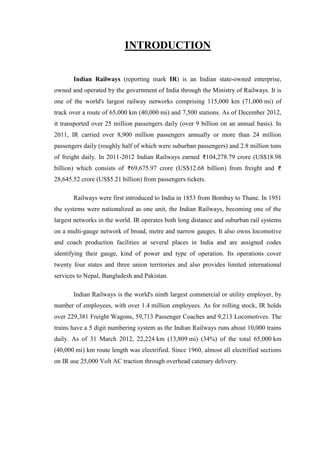 INTRODUCTION
Indian Railways (reporting mark IR) is an Indian state-owned enterprise,
owned and operated by the government of India through the Ministry of Railways. It is
one of the world's largest railway networks comprising 115,000 km (71,000 mi) of
track over a route of 65,000 km (40,000 mi) and 7,500 stations. As of December 2012,
it transported over 25 million passengers daily (over 9 billion on an annual basis). In
2011, IR carried over 8,900 million passengers annually or more than 24 million
passengers daily (roughly half of which were suburban passengers) and 2.8 million tons
of freight daily. In 2011-2012 Indian Railways earned 104,278.79 crore (US$18.98
billion) which consists of 69,675.97 crore (US$12.68 billion) from freight and
28,645.52 crore (US$5.21 billion) from passengers tickets.
Railways were first introduced to India in 1853 from Bombay to Thane. In 1951
the systems were nationalized as one unit, the Indian Railways, becoming one of the
largest networks in the world. IR operates both long distance and suburban rail systems
on a multi-gauge network of broad, metre and narrow gauges. It also owns locomotive
and coach production facilities at several places in India and are assigned codes
identifying their gauge, kind of power and type of operation. Its operations cover
twenty four states and three union territories and also provides limited international
services to Nepal, Bangladesh and Pakistan.
Indian Railways is the world's ninth largest commercial or utility employer, by
number of employees, with over 1.4 million employees. As for rolling stock, IR holds
over 229,381 Freight Wagons, 59,713 Passenger Coaches and 9,213 Locomotives. The
trains have a 5 digit numbering system as the Indian Railways runs about 10,000 trains
daily. As of 31 March 2012, 22,224 km (13,809 mi) (34%) of the total 65,000 km
(40,000 mi) km route length was electrified. Since 1960, almost all electrified sections
on IR use 25,000 Volt AC traction through overhead catenary delivery.
 