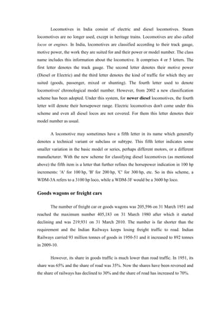 Locomotives in India consist of electric and diesel locomotives. Steam
locomotives are no longer used, except in heritage trains. Locomotives are also called
locos or engines. In India, locomotives are classified according to their track gauge,
motive power, the work they are suited for and their power or model number. The class
name includes this information about the locomotive. It comprises 4 or 5 letters. The
first letter denotes the track gauge. The second letter denotes their motive power
(Diesel or Electric) and the third letter denotes the kind of traffic for which they are
suited (goods, passenger, mixed or shunting). The fourth letter used to denote
locomotives' chronological model number. However, from 2002 a new classification
scheme has been adopted. Under this system, for newer diesel locomotives, the fourth
letter will denote their horsepower range. Electric locomotives don't come under this
scheme and even all diesel locos are not covered. For them this letter denotes their
model number as usual.
A locomotive may sometimes have a fifth letter in its name which generally
denotes a technical variant or subclass or subtype. This fifth letter indicates some
smaller variation in the basic model or series, perhaps different motors, or a different
manufacturer. With the new scheme for classifying diesel locomotives (as mentioned
above) the fifth item is a letter that further refines the horsepower indication in 100 hp
increments: 'A' for 100 hp, 'B' for 200 hp, 'C' for 300 hp, etc. So in this scheme, a
WDM-3A refers to a 3100 hp loco, while a WDM-3F would be a 3600 hp loco.
Goods wagons or freight cars
The number of freight car or goods wagons was 205,596 on 31 March 1951 and
reached the maximum number 405,183 on 31 March 1980 after which it started
declining and was 219,931 on 31 March 2010. The number is far shorter than the
requirement and the Indian Railways keeps losing freight traffic to road. Indian
Railways carried 93 million tonnes of goods in 1950-51 and it increased to 892 tonnes
in 2009-10.
However, its share in goods traffic is much lower than road traffic. In 1951, its
share was 65% and the share of road was 35%. Now the shares have been reversed and
the share of railways has declined to 30% and the share of road has increased to 70%.
 