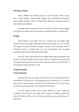 Passenger coaches
Electric Multiple Unit (EMU) coaches are used for suburban traffic in large
cities - mainly Mumbai, Chennai, Delhi, Kolkata, Pune, Hyderabad and Bangalore.
These coaches numbered 7,474 on 31 March 2010. They have second class and first
class seating accommodation.
Passenger coaches numbered 43,518 on 31 March 2010. Other coaches (luggage
coach, parcel van, guard's coach, mail coach, etc.) numbered 6,505 on 31 March 2010.
Freight
Indian Railways earns about 70% of its revenues from the freight traffic
(Rs.686.2 billion from freight and Rs.304.6 billion from passengers in 2011-12). Most
of its profits come from movement of freight. It makes a loss on passenger traffic. It
deliberately keeps its passenger fares low and cross-subsidises the loss-making
passenger traffic with the profit-making freight traffic.
Since the 1990s, Indian Railways has stopped single-wagon consignments and
provides only full rake freight trains for goods. Most of its freight earnings come from
movement of bulk goods such as coal, cement, food grains and iron ore in full rakes. It
is continually losing freight traffic to road.
Technical details
Track and gauge
Indian railways uses four gauges, the 1,676 mm (5 ft 6 in) broad gauge which is
wider than the 1,435 mm (4 ft 8 1
⁄2 in) standard gauge; the 1,000 mm (3 ft 3 3
⁄8 in) metre
gauge; and two narrow gauges, 762 mm (2 ft 6 in) and 610 mm (2 ft) . Track sections
are rated for speeds ranging from 75 to 160 km/h (47 to 99 mph).
The total length of track used by Indian Railways is about 115,000 km
(71,000 mi) while the total route length of the network is 65,000 km (40,000 mi).
About 22,224 km (13,809 mi) or 34% of the route-kilometre was electrified as on 31
March 2012.
 