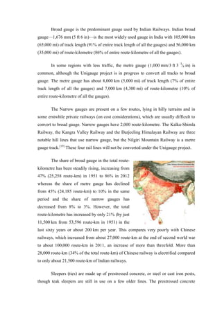 Broad gauge is the predominant gauge used by Indian Railways. Indian broad
gauge—1,676 mm (5 ft 6 in)—is the most widely used gauge in India with 105,000 km
(65,000 mi) of track length (91% of entire track length of all the gauges) and 56,000 km
(35,000 mi) of route-kilometre (86% of entire route-kilometre of all the gauges).
In some regions with less traffic, the metre gauge (1,000 mm/3 ft 3 3
⁄8 in) is
common, although the Unigauge project is in progress to convert all tracks to broad
gauge. The metre gauge has about 8,000 km (5,000 mi) of track length (7% of entire
track length of all the gauges) and 7,000 km (4,300 mi) of route-kilometre (10% of
entire route-kilometre of all the gauges).
The Narrow gauges are present on a few routes, lying in hilly terrains and in
some erstwhile private railways (on cost considerations), which are usually difficult to
convert to broad gauge. Narrow gauges have 2,000 route-kilometre. The Kalka-Shimla
Railway, the Kangra Valley Railway and the Darjeeling Himalayan Railway are three
notable hill lines that use narrow gauge, but the Nilgiri Mountain Railway is a metre
gauge track.[19]
These four rail lines will not be converted under the Unigauge project.
The share of broad gauge in the total route-
kilometre has been steadily rising, increasing from
47% (25,258 route-km) in 1951 to 86% in 2012
whereas the share of metre gauge has declined
from 45% (24,185 route-km) to 10% in the same
period and the share of narrow gauges has
decreased from 8% to 3%. However, the total
route-kilometre has increased by only 21% (by just
11,500 km from 53,596 route-km in 1951) in the
last sixty years or about 200 km per year. This compares very poorly with Chinese
railways, which increased from about 27,000 route-km at the end of second world war
to about 100,000 route-km in 2011, an increase of more than threefold. More than
28,000 route-km (34% of the total route-km) of Chinese railway is electrified compared
to only about 21,500 route-km of Indian railways.
Sleepers (ties) are made up of prestressed concrete, or steel or cast iron posts,
though teak sleepers are still in use on a few older lines. The prestressed concrete
 