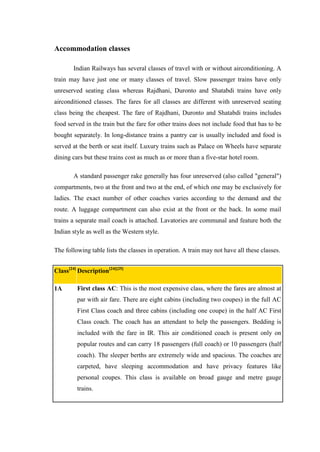 Accommodation classes
Indian Railways has several classes of travel with or without airconditioning. A
train may have just one or many classes of travel. Slow passenger trains have only
unreserved seating class whereas Rajdhani, Duronto and Shatabdi trains have only
airconditioned classes. The fares for all classes are different with unreserved seating
class being the cheapest. The fare of Rajdhani, Duronto and Shatabdi trains includes
food served in the train but the fare for other trains does not include food that has to be
bought separately. In long-distance trains a pantry car is usually included and food is
served at the berth or seat itself. Luxury trains such as Palace on Wheels have separate
dining cars but these trains cost as much as or more than a five-star hotel room.
A standard passenger rake generally has four unreserved (also called "general")
compartments, two at the front and two at the end, of which one may be exclusively for
ladies. The exact number of other coaches varies according to the demand and the
route. A luggage compartment can also exist at the front or the back. In some mail
trains a separate mail coach is attached. Lavatories are communal and feature both the
Indian style as well as the Western style.
The following table lists the classes in operation. A train may not have all these classes.
Class[24]
Description[24][25]
1A First class AC: This is the most expensive class, where the fares are almost at
par with air fare. There are eight cabins (including two coupes) in the full AC
First Class coach and three cabins (including one coupe) in the half AC First
Class coach. The coach has an attendant to help the passengers. Bedding is
included with the fare in IR. This air conditioned coach is present only on
popular routes and can carry 18 passengers (full coach) or 10 passengers (half
coach). The sleeper berths are extremely wide and spacious. The coaches are
carpeted, have sleeping accommodation and have privacy features like
personal coupes. This class is available on broad gauge and metre gauge
trains.
 