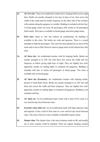 2A AC-Two tier: These air-conditioned coaches have sleeping berths across eight
bays. Berths are usually arranged in two tiers in bays of six, four across the
width of the coach and two berths longways on the other side of the corridor,
with curtains along the gangway or corridor. Bedding is included with the fare.
A broad gauge coach can carry 48 passengers (full coach) or 20 passengers
(half coach). This class is available on broad gauge and metre gauge trains.
FC First class: Same as 1AC but without air conditioning. No bedding is
available in this class. The berths are wide and spacious. There is a coach
attendant to help the passengers. This class has been phased out on most of the
trains and is rare to find. However narrow gauge trains to hill stations have this
class.
3A AC three tier: Air conditioned coaches with 64 sleeping berths. Berths are
usually arranged as in 2AC but with three tiers across the width and two
longways as before giving eight bays of eight. They are slightly less well-
appointed, usually no reading lights or curtained off gangways. Bedding is
included with fare. It carries 64 passengers in broad gauge. This class is
available only on broad gauge.
3E AC three tier (Economy): Air conditioned coaches with sleeping berths,
present in Garib Rath Trains. Berths are usually arranged as in 3AC but with
three tiers across the width and three longways. They are slightly less well-
appointed, usually no reading lights or curtained off gangways. Bedding is not
included with fare.
CC AC chair car: An air-conditioned seater coach with a total of five seats in a
row used for day travel between cities.
EC Executive class chair car: An air-conditioned coach with large spacious seats
and legroom. It has a total of four seats in a row used for day travel between
cities. This class of travel is only available on Shatabdi Express trains.
SL Sleeper class: The sleeper class is the most common coach on IR, and usually
ten or more coaches could be attached. These are regular sleeping coaches
 