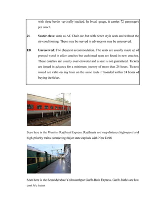 with three berths vertically stacked. In broad gauge, it carries 72 passengers
per coach.
2S Seater class: same as AC Chair car, but with bench style seats and without the
air-conditioning. These may be rserved in advance or may be unreserved.
UR Unreserved: The cheapest accommodation. The seats are usually made up of
pressed wood in older coaches but cushioned seats are found in new coaches.
These coaches are usually over-crowded and a seat is not guaranteed. Tickets
are issued in advance for a minimum journey of more than 24 hours. Tickets
issued are valid on any train on the same route if boarded within 24 hours of
buying the ticket.
Seen here is the Mumbai Rajdhani Express. Rajdhanis are long-distance high-speed and
high-priority trains connecting major state capitals with New Delhi
Seen here is the Secunderabad Yeshwanthpur Garib-Rath Express. Garib-Rath's are low
cost A/c trains
 