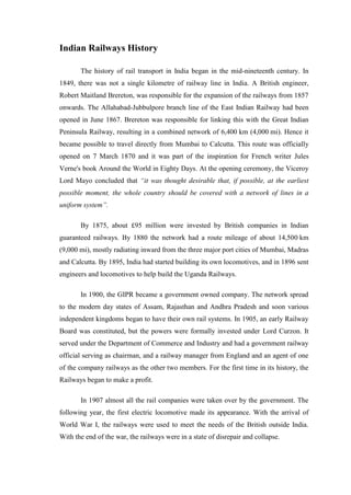 Indian Railways History
The history of rail transport in India began in the mid-nineteenth century. In
1849, there was not a single kilometre of railway line in India. A British engineer,
Robert Maitland Brereton, was responsible for the expansion of the railways from 1857
onwards. The Allahabad-Jubbulpore branch line of the East Indian Railway had been
opened in June 1867. Brereton was responsible for linking this with the Great Indian
Peninsula Railway, resulting in a combined network of 6,400 km (4,000 mi). Hence it
became possible to travel directly from Mumbai to Calcutta. This route was officially
opened on 7 March 1870 and it was part of the inspiration for French writer Jules
Verne's book Around the World in Eighty Days. At the opening ceremony, the Viceroy
Lord Mayo concluded that “it was thought desirable that, if possible, at the earliest
possible moment, the whole country should be covered with a network of lines in a
uniform system”.
By 1875, about £95 million were invested by British companies in Indian
guaranteed railways. By 1880 the network had a route mileage of about 14,500 km
(9,000 mi), mostly radiating inward from the three major port cities of Mumbai, Madras
and Calcutta. By 1895, India had started building its own locomotives, and in 1896 sent
engineers and locomotives to help build the Uganda Railways.
In 1900, the GIPR became a government owned company. The network spread
to the modern day states of Assam, Rajasthan and Andhra Pradesh and soon various
independent kingdoms began to have their own rail systems. In 1905, an early Railway
Board was constituted, but the powers were formally invested under Lord Curzon. It
served under the Department of Commerce and Industry and had a government railway
official serving as chairman, and a railway manager from England and an agent of one
of the company railways as the other two members. For the first time in its history, the
Railways began to make a profit.
In 1907 almost all the rail companies were taken over by the government. The
following year, the first electric locomotive made its appearance. With the arrival of
World War I, the railways were used to meet the needs of the British outside India.
With the end of the war, the railways were in a state of disrepair and collapse.
 