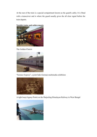 At the rear of the train is a special compartment known as the guard's cabin. It is fitted
with a transceiver and is where the guard usually gives the all clear signal before the
train departs.
Notable trains and achievements
The Golden Chariot
―Science Express‖, a joint Indo-German multimedia exhibition
A tight loop (Agony Point) on the Darjeeling Himalayan Railway in West Bengal
 