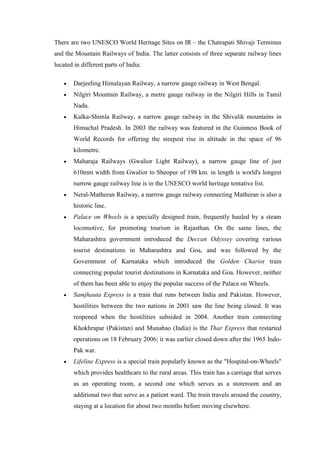 There are two UNESCO World Heritage Sites on IR – the Chatrapati Shivaji Terminus
and the Mountain Railways of India. The latter consists of three separate railway lines
located in different parts of India:
Darjeeling Himalayan Railway, a narrow gauge railway in West Bengal.
Nilgiri Mountain Railway, a metre gauge railway in the Nilgiri Hills in Tamil
Nadu.
Kalka-Shimla Railway, a narrow gauge railway in the Shivalik mountains in
Himachal Pradesh. In 2003 the railway was featured in the Guinness Book of
World Records for offering the steepest rise in altitude in the space of 96
kilometre.
Maharaja Railways (Gwalior Light Railway), a narrow gauge line of just
610mm width from Gwalior to Sheopur of 198 km. in length is world's longest
narrow gauge railway line is in the UNESCO world heritage tentative list.
Neral-Matheran Railway, a narrow gauge railway connecting Matheran is also a
historic line.
Palace on Wheels is a specially designed train, frequently hauled by a steam
locomotive, for promoting tourism in Rajasthan. On the same lines, the
Maharashtra government introduced the Deccan Odyssey covering various
tourist destinations in Maharashtra and Goa, and was followed by the
Government of Karnataka which introduced the Golden Chariot train
connecting popular tourist destinations in Karnataka and Goa. However, neither
of them has been able to enjoy the popular success of the Palace on Wheels.
Samjhauta Express is a train that runs between India and Pakistan. However,
hostilities between the two nations in 2001 saw the line being closed. It was
reopened when the hostilities subsided in 2004. Another train connecting
Khokhrapar (Pakistan) and Munabao (India) is the Thar Express that restarted
operations on 18 February 2006; it was earlier closed down after the 1965 Indo-
Pak war.
Lifeline Express is a special train popularly known as the "Hospital-on-Wheels"
which provides healthcare to the rural areas. This train has a carriage that serves
as an operating room, a second one which serves as a storeroom and an
additional two that serve as a patient ward. The train travels around the country,
staying at a location for about two months before moving elsewhere.
 