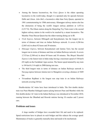Among the famous locomotives, the Fairy Queen is the oldest operating
locomotive in the world today, though it is operated only for specials between
Delhi and Alwar. John Bull, a locomotive older than Fairy Queen, operated in
1981 commemorating its 150th anniversary. Kharagpur railway station also has
the distinction of being the world's longest railway platform at 1,072 m
(3,517 ft). The Ghum station along the Darjeeling Toy Train route is the second
highest railway station in the world to be reached by a steam locomotive. The
Mumbai–Pune Deccan Queen has the oldest running dining car in IR.
Vivek Express, between Dibrugarh and Kanyakumari, has the longest run in
terms of distance and time on Indian Railways network. It covers 4,286 km
(2,663 mi) in about 82 hours and 30 minutes.
Himsagar Express, between Kanyakumari and Jammu Tawi, has the second
longest run in terms of distance and time on Indian Railways network. It covers
3,715 km (2,308 mi) in about 69 hours and 30 minutes. The Bhopal Shatabdi
Express is the fastest train in India today having a maximum speed of 150 km/h
(93 mph) on the Faridabad–Agra section. The fastest speed attained by any train
is 184 km/h (114 mph) in 2000 during test runs.
The third longest train in terms of distance on Indian Railways network is
Navyug express between Jammu tawi to Mangalore covering a distance of 3609
km.
Trivandrum Rajdhani is the longest non stop train in on Indian Railways
network covering 528 km
Double-decker AC trains have been introduced in India. The first double decker
train was Pune-Mumbai Sinhagad express plying between Pune and Mumbai while the
first double-decker AC train in the Indian Railways was introduced in November 2010,
running between the Dhanbad and Howrah stations having 10 coaches and 2 power
cars.
Problems and issues
A large number of bridges have exceeded their life and need to be replaced.
Speed restrictions have to placed on such bridges and this reduces the average speed.
Maintenance of tracks is generally manually done and needs to be mechanised.
 