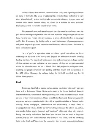 Indian Railways has outdated communication, safety and signaling equipment
on many of its tracks. The speed of updating these with the latest technology is very
slow. Manual signally system on the tracks increases the distances between trains and
reduces their speeds besides being the cause of a number of train accidents.
Interlocking system is available on only a few routes.
The personnel costs and operating costs have increased several times over the
past decade but the passenger fares have not been increased. The passenger services are
being run at a loss. Freight rates are increased to cross-subsidise the loss in passenger
traffic. This drives away the freight traffic to road. Maintenance of passenger coaches
and goods wagons is poor and results in derailment and other accidents. Sanitation in
trains and stations is poor.
Lack of profit in operations does not allow capital expenditure on better
technology in any field. New railway line projects are announced without securing
funding for them. The paucity of funds causes time and cost overrun. A large number
of these projects are not profitable. A large number of them do not get completed
within the scheduled time. As on 31 March 2011, 347 projects including new lines,
doubling and gauge conversion were pending and their project cost had escalated to
Rs.1,472 billion. However, the railway budget for 2012-13 provided only Rs.130
billion for the projects.
Food
Trains are classified as pantry car/non-pantry car, trains with pantry cars are
listed as P in Trains at a Glance. Meals are included in the fare on Rajdhani, Shatabdi
and Duronto trains, while Indian Railways catering staff come around to collects orders
an hour or two before mealtimes. Meals available for lunch and dinner are generally
vegetarian and non-vegetarian thalis (rice, dal, a vegetable (chicken or fish curries for
non-veg thalis), curd/yogurt, chapattis/rotis and occasionally, a sweet dish) or
(veg/egg/chicken) biryani. Pantry car service always includes the sale of tea, coffee,
cold drinks, Indian snacks (samosa) and "namkeen" (chips and other salty snacks).
Pantry cars mostly re-distribute food from base kitchens that are based at important
stations; they do have a small kitchen. The quality of food varies, with the fare being
better in the South and West. Also, the parameters like: hygiene, taste, cuisine changes
 