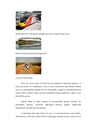 British Rail Class 390 Electric multiple unit train in Virgin Trains livery
Steam locomotive-hauled passenger train
A train in South Sudan
There are various types of trains that are designed for particular purposes. A
train can consist of a combination of one or more locomotives and attached railroad
cars, or a self-propelled multiple unit (or occasionally a single or articulated powered
coach, called a railcar). Trains can also be hauled by horses, pulled by a cable, or run
downhill by gravity.
Special kinds of trains running on corresponding special 'railways' are
atmospheric railways, monorails, high-speed railways, maglev, rubber-tired
underground, funicular and cog railways.
A passenger train may consist of one or several locomotives and coaches.
Alternatively, a train may consist entirely of passenger carrying coaches, some or all of
 