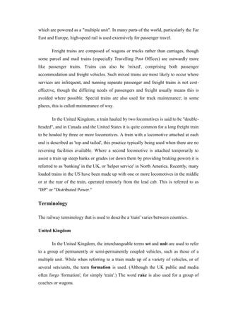 which are powered as a "multiple unit". In many parts of the world, particularly the Far
East and Europe, high-speed rail is used extensively for passenger travel.
Freight trains are composed of wagons or trucks rather than carriages, though
some parcel and mail trains (especially Travelling Post Offices) are outwardly more
like passenger trains. Trains can also be 'mixed', comprising both passenger
accommodation and freight vehicles. Such mixed trains are most likely to occur where
services are infrequent, and running separate passenger and freight trains is not cost-
effective, though the differing needs of passengers and freight usually means this is
avoided where possible. Special trains are also used for track maintenance; in some
places, this is called maintenance of way.
In the United Kingdom, a train hauled by two locomotives is said to be "double-
headed", and in Canada and the United States it is quite common for a long freight train
to be headed by three or more locomotives. A train with a locomotive attached at each
end is described as 'top and tailed', this practice typically being used when there are no
reversing facilities available. Where a second locomotive is attached temporarily to
assist a train up steep banks or grades (or down them by providing braking power) it is
referred to as 'banking' in the UK, or 'helper service' in North America. Recently, many
loaded trains in the US have been made up with one or more locomotives in the middle
or at the rear of the train, operated remotely from the lead cab. This is referred to as
"DP" or "Distributed Power."
Terminology
The railway terminology that is used to describe a 'train' varies between countries.
United Kingdom
In the United Kingdom, the interchangeable terms set and unit are used to refer
to a group of permanently or semi-permanently coupled vehicles, such as those of a
multiple unit. While when referring to a train made up of a variety of vehicles, or of
several sets/units, the term formation is used. (Although the UK public and media
often forgo 'formation', for simply 'train'.) The word rake is also used for a group of
coaches or wagons.
 