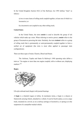 In the United Kingdom Section 83(1) of the Railways Act 1993 defines "train" as
follows:
a) two or more items of rolling stock coupled together, at least one of which is a
locomotive; or
b) a locomotive not coupled to any other rolling stock.
United States
In the United States, the term consist is used to describe the group of rail
vehicles which make up a train. When referring to motive power, consist refers to the
group of locomotives powering the train. Similarly, the term trainset refers to a group
of rolling stock that is permanently or semi-permanently coupled together to form a
unified set of equipment (the term is most often applied to passenger train
configurations).
There are three types of trains: Electric, Diesel and Steam.
The Atchison, Topeka and Santa Fe Railway's 1948 operating rules define a
train as: "An engine or more than one engine coupled, with or without cars, displaying
markers."[2]
Bogies
US-style railroad truck (bogie) with journal bearings
A bogie is a wheeled wagon or trolley. In mechanics terms, a bogie is a chassis or
framework carrying wheels, attached to a vehicle. It can be fixed in place, as on a cargo
truck, mounted on a swivel, as on a railway carriage or locomotive, or sprung as in the
suspension of a caterpillar tracked vehicle.
 