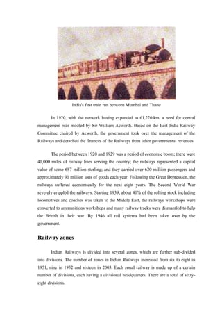 India's first train run between Mumbai and Thane
In 1920, with the network having expanded to 61,220 km, a need for central
management was mooted by Sir William Acworth. Based on the East India Railway
Committee chaired by Acworth, the government took over the management of the
Railways and detached the finances of the Railways from other governmental revenues.
The period between 1920 and 1929 was a period of economic boom; there were
41,000 miles of railway lines serving the country; the railways represented a capital
value of some 687 million sterling; and they carried over 620 million passengers and
approximately 90 million tons of goods each year. Following the Great Depression, the
railways suffered economically for the next eight years. The Second World War
severely crippled the railways. Starting 1939, about 40% of the rolling stock including
locomotives and coaches was taken to the Middle East, the railways workshops were
converted to ammunitions workshops and many railway tracks were dismantled to help
the British in their war. By 1946 all rail systems had been taken over by the
government.
Railway zones
Indian Railways is divided into several zones, which are further sub-divided
into divisions. The number of zones in Indian Railways increased from six to eight in
1951, nine in 1952 and sixteen in 2003. Each zonal railway is made up of a certain
number of divisions, each having a divisional headquarters. There are a total of sixty-
eight divisions.
 