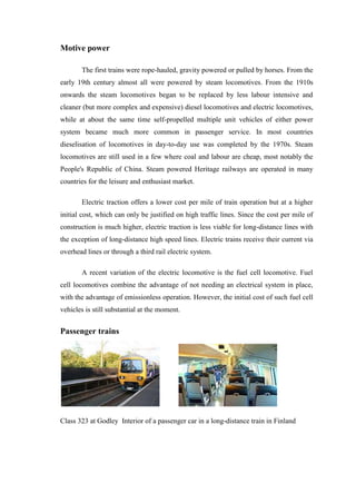 Motive power
The first trains were rope-hauled, gravity powered or pulled by horses. From the
early 19th century almost all were powered by steam locomotives. From the 1910s
onwards the steam locomotives began to be replaced by less labour intensive and
cleaner (but more complex and expensive) diesel locomotives and electric locomotives,
while at about the same time self-propelled multiple unit vehicles of either power
system became much more common in passenger service. In most countries
dieselisation of locomotives in day-to-day use was completed by the 1970s. Steam
locomotives are still used in a few where coal and labour are cheap, most notably the
People's Republic of China. Steam powered Heritage railways are operated in many
countries for the leisure and enthusiast market.
Electric traction offers a lower cost per mile of train operation but at a higher
initial cost, which can only be justified on high traffic lines. Since the cost per mile of
construction is much higher, electric traction is less viable for long-distance lines with
the exception of long-distance high speed lines. Electric trains receive their current via
overhead lines or through a third rail electric system.
A recent variation of the electric locomotive is the fuel cell locomotive. Fuel
cell locomotives combine the advantage of not needing an electrical system in place,
with the advantage of emissionless operation. However, the initial cost of such fuel cell
vehicles is still substantial at the moment.
Passenger trains
Class 323 at Godley Interior of a passenger car in a long-distance train in Finland
 