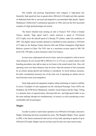 One notable and growing long-distance train category is high-speed rail.
Generally, high speed rail runs at speeds above 200 km/h (124 mph) and often operates
on dedicated track that is surveyed and prepared to accommodate high speeds. Japan's
Shinkansen ("bullet-train") commenced operation in 1964, and was the first successful
example of a high speed passenger rail system.
The fastest wheeled train running on rails is France's TGV (Train à Grande
Vitesse, literally "high speed train"), which achieved a speed of 574.8 km/h
(357.2 mph), twice the takeoff speed of a Boeing 727 jetliner, under test conditions in
2007. The highest speed currently attained in scheduled revenue operation is 350 km/h
(217 mph) on the Beijing–Tianjin Intercity Rail and Wuhan–Guangzhou High-Speed
Railway systems in China. The TGV runs at a maximum revenue speed of 300–320
km/h (186–199 mph), as does Germany's Inter-City Express.
In most cases, high-speed rail travel is time- and cost-competitive with air travel
when distances do not exceed 500 to 600 km (311 to 373 mi), as airport check-in and
boarding procedures may add as many as two hours to the actual transit time. Also, rail
operating costs over these distances may be lower when the amount of fuel consumed
by an airliner during takeoff and climbout is considered. As travel distance increases,
the latter consideration becomes less of the total cost of operating an airliner and air
travel becomes more cost-competitive.
Some high speed rail equipment employs tilting technology to improve stability
in curves. Examples of such equipment are the Advanced Passenger Train (APT), the
Pendolino, the N700 Series Shinkansen, Amtrak's Acela Express and the Talgo. Tilting
is a dynamic form of superelevation, allowing both low- and high-speed traffic to use
the same trackage (though not simultaneously, of course), as well as producing a more
comfortable ride for passengers.
Maglev
In order to achieve much faster operation over 500 km/h (310 mph), innovative
Maglev technology has been researched for years. The Shanghai Maglev Train, opened
in 2003, is the fastest commercial train service of any kind, operating at speeds of up to
430 km/h (270 mph). Maglev has not yet been used for inter-city mass transit routes.
 