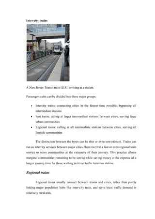 Inter-city trains
A New Jersey Transit train (U.S.) arriving at a station.
Passenger trains can be divided into three major groups:
Intercity trains: connecting cities in the fastest time possible, bypassing all
intermediate stations
Fast trains: calling at larger intermediate stations between cities, serving large
urban communities
Regional trains: calling at all intermediate stations between cities, serving all
lineside communities
The distinction between the types can be thin or even non-existent. Trains can
run as Intercity services between major cities, then revert to a fast or even regional train
service to serve communities at the extremity of their journey. This practice allows
marginal communities remaining to be served while saving money at the expense of a
longer journey time for those wishing to travel to the terminus station.
Regional trains
Regional trains usually connect between towns and cities, rather than purely
linking major population hubs like inter-city train, and serve local traffic demand in
relatively rural area.
 