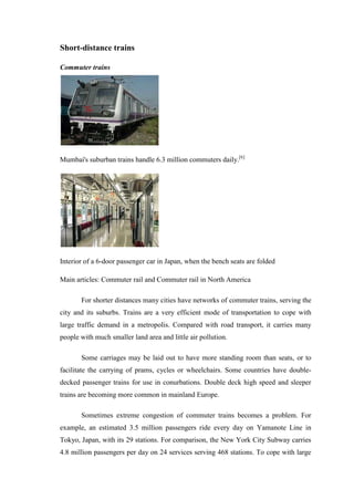Short-distance trains
Commuter trains
Mumbai's suburban trains handle 6.3 million commuters daily.[6]
Interior of a 6-door passenger car in Japan, when the bench seats are folded
Main articles: Commuter rail and Commuter rail in North America
For shorter distances many cities have networks of commuter trains, serving the
city and its suburbs. Trains are a very efficient mode of transportation to cope with
large traffic demand in a metropolis. Compared with road transport, it carries many
people with much smaller land area and little air pollution.
Some carriages may be laid out to have more standing room than seats, or to
facilitate the carrying of prams, cycles or wheelchairs. Some countries have double-
decked passenger trains for use in conurbations. Double deck high speed and sleeper
trains are becoming more common in mainland Europe.
Sometimes extreme congestion of commuter trains becomes a problem. For
example, an estimated 3.5 million passengers ride every day on Yamanote Line in
Tokyo, Japan, with its 29 stations. For comparison, the New York City Subway carries
4.8 million passengers per day on 24 services serving 468 stations. To cope with large
 