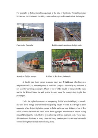 For example, in Indonesia railbus operated in the city of Surakarta. The railbus is just
like a tram, but don't need electricity. some railbus operated with diesel or fuel engine.
Cane train, Australia British electric container freight train
American freight service Railbus in Surakarta,Indonesia
A freight train (also known as goods train) uses freight cars (also known as
wagons or trucks) to transport goods or materials (cargo) – essentially any train that is
not used for carrying passengers. Much of the world's freight is transported by train,
and in the United States the rail system is used more for transporting freight than
passengers.
Under the right circumstances, transporting freight by train is highly economic,
and also more energy efficient than transporting freight by road. Rail freight is most
economic when freight is being carried in bulk and over long distances, but is less
suited to short distances and small loads. Bulk aggregate movements of a mere twenty
miles (32 km) can be cost effective even allowing for trans-shipment costs. These trans-
shipment costs dominate in many cases and many modern practices such as Intermodal
container freight are aimed at minimizing these.
 