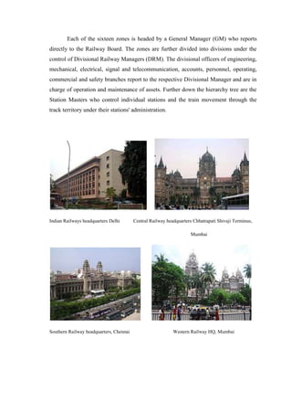 Each of the sixteen zones is headed by a General Manager (GM) who reports
directly to the Railway Board. The zones are further divided into divisions under the
control of Divisional Railway Managers (DRM). The divisional officers of engineering,
mechanical, electrical, signal and telecommunication, accounts, personnel, operating,
commercial and safety branches report to the respective Divisional Manager and are in
charge of operation and maintenance of assets. Further down the hierarchy tree are the
Station Masters who control individual stations and the train movement through the
track territory under their stations' administration.
Indian Railways headquarters Delhi Central Railway headquarters Chhatrapati Shivaji Terminus,
Mumbai
Southern Railway headquarters, Chennai Western Railway HQ, Mumbai
 