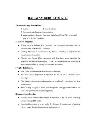 RAILWAY BUDGET 2012-13
Focus and Long Term Goals
1. Safety; 2. Consolidation;
3. Decongestion & Capacity Augmentation;
4. Modernisation; 5. Improve Operating Ratio from 95% to 74% in terminal
year of 12th Five Year Plan.
Measures proposed
Setting up of a Railway Safety Authority as a statutory regulatory body as
recommended by Kakodkar Committee;
Creating Missions as recommended by Pitroda Committee to implement the
modernization programme
Aligning the Annual Plan investment with five focus areas identified by
Kakodkar and Pitroda Committees i.e. (a) Track (b) Bridges (c) Signalling &
Telecommunication (d) Rolling Stock and (e) Stations &
Freight Terminals.
New Board Member (Safety/Research) to be inducted.
Rail-Road Grade Separation Corporation to be set up to eliminate level
crossings.
Plan allocation to priority works so as to reap benefits after completion in a time
bound manner.
Three ‗Safety Villages‘ to be set up at Bengaluru, Kharagpur and Lucknow for
skill development for disaster management;
Resource Mobilization
Indian Railway Station Development Corporation to be set up to redevelop
stations through PPP mode;
Logistics Corporation to be set up for development & management of existing
railway goods sheds and multi-modal logistics parks.
 