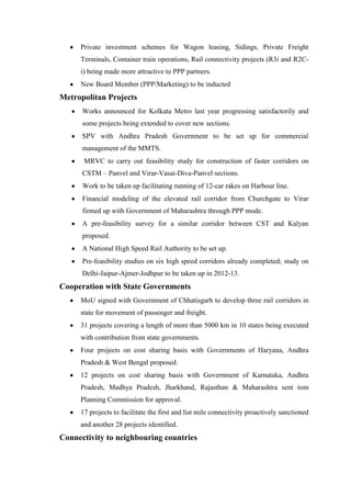 Private investment schemes for Wagon leasing, Sidings, Private Freight
Terminals, Container train operations, Rail connectivity projects (R3i and R2C-
i) being made more attractive to PPP partners.
New Board Member (PPP/Marketing) to be inducted
Metropolitan Projects
Works announced for Kolkata Metro last year progressing satisfactorily and
some projects being extended to cover new sections.
SPV with Andhra Pradesh Government to be set up for commercial
management of the MMTS.
MRVC to carry out feasibility study for construction of faster corridors on
CSTM – Panvel and Virar-Vasai-Diva-Panvel sections.
Work to be taken up facilitating running of 12-car rakes on Harbour line.
Financial modeling of the elevated rail corridor from Churchgate to Virar
firmed up with Government of Maharashtra through PPP mode.
A pre-feasibility survey for a similar corridor between CST and Kalyan
proposed.
A National High Speed Rail Authority to be set up.
Pre-feasibility studies on six high speed corridors already completed; study on
Delhi-Jaipur-Ajmer-Jodhpur to be taken up in 2012-13.
Cooperation with State Governments
MoU signed with Government of Chhatisgarh to develop three rail corridors in
state for movement of passenger and freight.
31 projects covering a length of more than 5000 km in 10 states being executed
with contribution from state governments.
Four projects on cost sharing basis with Governments of Haryana, Andhra
Pradesh & West Bengal proposed.
12 projects on cost sharing basis with Government of Karnataka, Andhra
Pradesh, Madhya Pradesh, Jharkhand, Rajasthan & Maharashtra sent tom
Planning Commission for approval.
17 projects to facilitate the first and list mile connectivity proactively sanctioned
and another 28 projects identified.
Connectivity to neighbouring countries
 
