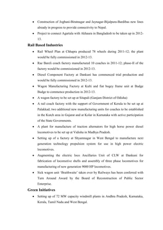Construction of Jogbani-Biratnagar and Jaynagar-Bijalpura-Bardibas new lines
already in progress to provide connectivity to Nepal.
Project to connect Agartala with Akhaura in Bangladesh to be taken up in 2012-
13.
Rail Based Industries
Rail Wheel Plan at Chhapra produced 78 wheels during 2011-12; the plant
would be fully commissioned in 2012-13.
Rae Bareli coach factory manufactured 10 coaches in 2011-12; phase-II of the
factory would be commissioned in 2012-13.
Diesel Component Factory at Dankuni has commenced trial production and
would be fully commissioned in 2012-13.
Wagon Manufacturing Factory at Kulti and fiat bogey frame unit at Budge
Budge to commence production in 2012-13.
A wagon factory to be set up at Sitapali (Ganjam District of Odisha)
A rail coach factory with the support of Government of Kerala to be set up at
Palakkad; two additional new manufacturing units for coaches to be established
in the Kutch area in Gujarat and at Kolar in Karnataka with active participation
of the State Governments.
A plant for manufacture of traction alternators for high horse power diesel
locomotives to be set up at Vidisha in Madhya Pradesh.
Setting up of a factory at Shyamnagar in West Bengal to manufacture next
generation technology propulsion system for use in high power electric
locomotives.
Augmenting the electric loco Ancillaries Unit of CLW at Dankuni for
fabrication of locomotive shells and assembly of three phase locomotives for
manufacturing of new generation 9000 HP locomotives.
Sick wagon unit ‗Braithwaite‘ taken over by Railways has been conferred with
Turn Around Award by the Board of Reconstruction of Public Sector
Enterprise.
Green Initiatives
Setting up of 72 MW capacity windmill plants in Andhra Pradesh, Karnataka,
Kerala, Tamil Nadu and West Bengal.
 