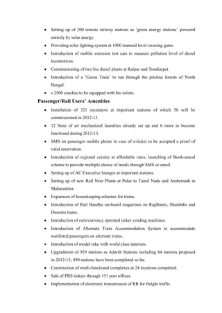 Setting up of 200 remote railway stations as ‗green energy stations‘ powered
entirely by solar energy.
Providing solar lighting system at 1000 manned level crossing gates.
Introduction of mobile emission test cars to measure pollution level of diesel
locomotives.
Commissioning of two bio diesel plants at Raipur and Tondiarpet.
Introduction of a ‗Green Train‘ to run through the pristine forests of North
Bengal.
s 2500 coaches to be equipped with bio toilets.
Passenger/Rail Users’ Amenities
Installation of 321 escalators at important stations of which 50 will be
commissioned in 2012-13.
12 State of art mechanized laundries already set up and 6 more to become
functional during 2012-13.
SMS on passenger mobile phone in case of e-ticket to be accepted a proof of
valid reservation.
Introduction of regional cuisine at affordable rates; launching of Book-ameal
scheme to provide multiple choice of meals through SMS or email.
Setting up of AC Executive lounges at important stations.
Setting up of new Rail Neer Plants at Palur in Tamil Nadu and Ambernath in
Maharashtra.
Expansion of housekeeping schemes for trains.
Introduction of Rail Bandhu on-board magazines on Rajdhanis, Shatabdis and
Duronto trains.
Introduction of coin/currency operated ticket vending machines.
Introduction of Alternate Train Accommodation System to accommodate
waitlisted passengers on alternate trains.
Introduction of model rake with world class interiors.
Upgradation of 929 stations as Adarsh Stations including 84 stations proposed
in 2012-13; 490 stations have been completed so far.
Construction of multi-functional complexes at 24 locations completed.
Sale of PRS tickets through 151 post offices.
Implementation of electronic transmission of RR for freight traffic.
 