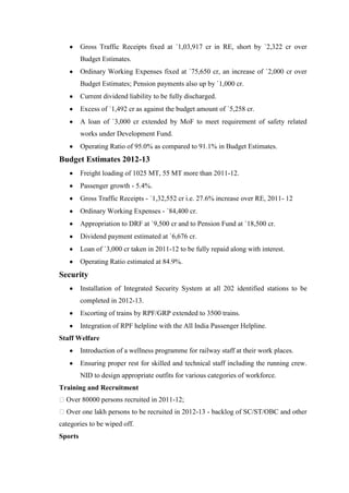 Gross Traffic Receipts fixed at `1,03,917 cr in RE, short by `2,322 cr over
Budget Estimates.
Ordinary Working Expenses fixed at `75,650 cr, an increase of `2,000 cr over
Budget Estimates; Pension payments also up by `1,000 cr.
Current dividend liability to be fully discharged.
Excess of `1,492 cr as against the budget amount of `5,258 cr.
A loan of `3,000 cr extended by MoF to meet requirement of safety related
works under Development Fund.
Operating Ratio of 95.0% as compared to 91.1% in Budget Estimates.
Budget Estimates 2012-13
Freight loading of 1025 MT, 55 MT more than 2011-12.
Passenger growth - 5.4%.
Gross Traffic Receipts - `1,32,552 cr i.e. 27.6% increase over RE, 2011- 12
Ordinary Working Expenses - `84,400 cr.
Appropriation to DRF at `9,500 cr and to Pension Fund at `18,500 cr.
Dividend payment estimated at `6,676 cr.
Loan of `3,000 cr taken in 2011-12 to be fully repaid along with interest.
Operating Ratio estimated at 84.9%.
Security
Installation of Integrated Security System at all 202 identified stations to be
completed in 2012-13.
Escorting of trains by RPF/GRP extended to 3500 trains.
Integration of RPF helpline with the All India Passenger Helpline.
Staff Welfare
Introduction of a wellness programme for railway staff at their work places.
Ensuring proper rest for skilled and technical staff including the running crew.
NID to design appropriate outfits for various categories of workforce.
Training and Recruitment
Over 80000 persons recruited in 2011-12;
Over one lakh persons to be recruited in 2012-13 - backlog of SC/ST/OBC and other
categories to be wiped off.
Sports
 