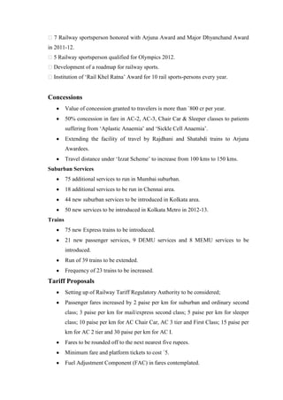 7 Railway sportsperson honored with Arjuna Award and Major Dhyanchand Award
in 2011-12.
5 Railway sportsperson qualified for Olympics 2012.
Development of a roadmap for railway sports.
Institution of ‗Rail Khel Ratna‘ Award for 10 rail sports-persons every year.
Concessions
Value of concession granted to travelers is more than `800 cr per year.
50% concession in fare in AC-2, AC-3, Chair Car & Sleeper classes to patients
suffering from ‗Aplastic Anaemia‘ and ‗Sickle Cell Anaemia‘.
Extending the facility of travel by Rajdhani and Shatabdi trains to Arjuna
Awardees.
Travel distance under ‗Izzat Scheme‘ to increase from 100 kms to 150 kms.
Suburban Services
75 additional services to run in Mumbai suburban.
18 additional services to be run in Chennai area.
44 new suburban services to be introduced in Kolkata area.
50 new services to be introduced in Kolkata Metro in 2012-13.
Trains
75 new Express trains to be introduced.
21 new passenger services, 9 DEMU services and 8 MEMU services to be
introduced.
Run of 39 trains to be extended.
Frequency of 23 trains to be increased.
Tariff Proposals
Setting up of Railway Tariff Regulatory Authority to be considered;
Passenger fares increased by 2 paise per km for suburban and ordinary second
class; 3 paise per km for mail/express second class; 5 paise per km for sleeper
class; 10 paise per km for AC Chair Car, AC 3 tier and First Class; 15 paise per
km for AC 2 tier and 30 paise per km for AC I.
Fares to be rounded off to the next nearest five rupees.
Minimum fare and platform tickets to cost `5.
Fuel Adjustment Component (FAC) in fares contemplated.
 